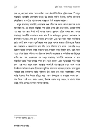 72                                                তৃতীয় অধয্ায় : ইসলাম সংকৰ্ান্ত সাধারণ জ্ঞান


                                                              79
েগল েয, েলােকরা তােক “আল-আমীন” তথা িবশব্াসী উপািধেত ভূিষত করল। রাসূ ল
সাল্লাল্লাহু ‘আলাইিহ ওয়াসাল্লাম অতয্ন্ত উঁচু মােপর ধািমর্ক িছেলন। বংশীয় েলাকেদর
েপৗত্তিলকতা ও কেঠার মেনাভাবাপন্ন অবস্থােক িতিন অপছন্দ করেতন।
      রাসূ ল সাল্লাল্লাহু ‘আলাইিহ ওয়াসাল্লাম যখন চিল্লশতম বছের পদাপর্ণ করেলন তখন
িজবরাইল আ. এর মাধয্েম আল্লাহর পক্ষ েথেক পৰ্থম ওহী পৰ্াপ্ত হেলন। এভােব সু দীঘর্
                                      ু
২৩ বছর ধের তার িনকট ওহী আসার মাধয্েম করআন নািযল সম্পন্ন হল। রাসূ ল
                                                  ৃ  ু
সাল্লাল্লাহু ‘আলাইিহ ওয়াসাল্লাম যখন তার উপর নািযলকত করআন েতলাওয়াত ও
ইসলােমর দাওয়াত েদয়া শ‌ুরু করেলন তখন িতিন এবং তার সােথ থাকা সাহাবীেদর
েছাট্ট একিট গৰ্ুপ কােফর মুশিরকেদর পক্ষ েথেক বয্াপক অতয্াচার-িনযর্াতেনর িশকার
হন। কৰ্মানব্েয় এ অতয্াচােরর মাতৰ্া তীবৰ্ েথেক তীবৰ্তর হেত লাগল। েশষপযর্ন্ত ৬২২
িখৰ্ষ্টাে   আল্লাহ তা‘আলা তােক িহজরত তথা েদশতয্াগ করার িনেদর্শ েদন। মক্কা েথেক
২৬০ মাইল উত্তের মদীনায় তার িহজরত ইসলামী কয্ােলন্ডার বা বষর্পিঞ্জর শ‌ুরু িহেসেব
ধতর্বয্ হয়। এর কেয়কবছর পর রাসূ ল সাল্লাল্লাহু ‘আলাইিহ ওয়াসাল্লাম ও তার
সাহাবীরা মক্কায় িফের আসেত সক্ষম হন। তারা েসখােন এেস শতৰ্ুেদরেক ক্ষমা কের
েদন। ৬৩ বছর বয়েস রাসূ ল সাল্লাল্লাহু ‘আলাইিহ ওয়াসাল্লােমর মৃতুয্র আেগ আরব
উপদব্ীেপর অিধকাংশ েলাক ইসলােমর সু শীতল ছায়াতেল আশৰ্য়গৰ্হণ কের। তার মৃতুয্র
পরবতর্ী মাতৰ্ কেয়কশত বছের পূ বর্িদেক চীন েথেক শ‌ুরু কের পিশ্চমিদেকর েস্পন
পযর্ন্ত ইসলাম িদক-িদগেন্ত ছিড়েয় পেড়। দৰ্ুত ইসলােমর এ পৰ্সােরর কারণ হল—
তার িশক্ষা স্পষ্ট এবং সতয্। েকননা, ইসলাম একক সত্তব্া আল্লাহ তা‘আলার িদেক
ডােক, িযিন একমাতৰ্ উপাসনা পাবার হকদার।




79
     মুসনাদ আহমাদ, #১৫০৭৮।


ইসলােমর সিচতৰ্ গাইড
 