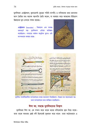 74                                                                তৃতীয় অধয্ায় : ইসলাম সংকৰ্ান্ত সাধারণ জ্ঞান



মুসিলমরা এেস্টৰ্ালয্াব, কয়াডরান্ট (বৃ েত্তর পিরিধ মাপনী) ও নািবকেদর জনয্ চমত্কার
                         ু
ময্াপ ৈতিরর মত অেনক যন্তৰ্পািত ৈতির কেরন, যা বয্বহার কের আজেকর ইউেরাপ
উন্নয়েনর মুখ েদখেত সক্ষম হেয়েছ।


      এেস্টৰ্ালয্াব (Astrolabe) : িবজ্ঞােনর এক অতয্ন্ত
      গ‌ুরুতব্পূ ণর্   যন্তৰ্।     মুসিলমগণ   এটােক    আিবষ্কার
      কেরিছেলন। পাশ্চােতয্ বতর্মান আধু িনক যু েগও এটা
      বয্াপকভােব বয্বহৃত হেচ্ছ।




  মুসিলম পদাথর্িবজ্ঞানীরা অপােরশেনর কােজ মেনােযাগ িদেয়িছেলন। িচেতৰ্র মত অেনকগ‌ুেলা যন্তৰ্
                                  তারা অপােরশেনর জনয্ আিবষ্কার কেরিছেলন।


                                 ঈসা আ. সমব্েন্ধ মুসিলমেদর িবশব্াস
     মুসিলমরা ঈসা আ. েক সম্মান কের তােক মেনর মিণেকাঠায় স্থান িদেয় থােক।
তারা তােক অনয্তম েশৰ্ষ্ঠ নবী িহেসেবই মূ লয্ায়ন কের থােক। তারা কেঠারভােব এ


ইসলােমর সিচতৰ্ গাইড
 