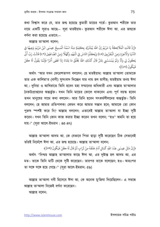 তৃতীয় অধয্ায় : ইসলাম সংকৰ্ান্ত সাধারণ জ্ঞান                                                                 75

                                    ু                  ু
কথা িবশব্াস কের েয, তার জন্ম হেয়েছ কমারী মােয়র গেভর্। করআন শরীেফ তার
                                      ু
নােম একিট সূ রাও আেছ— সূ রা মারইয়াম। করআন শরীেফ ঈসা আ. এর জন্মেক
বণর্না করা হেয়েছ এভােব:—
       আল্লাহ তা‘আলা বেলন:
      ً َ َََْ ُْ َ                 ُ َْ ُ ُ ْ ُْ ِ َ َ              ِّ َ َّ َّ ُ َ ْ َ ُ َ
‫﴿إذ ﻗﺎﻟﺖ اﻟﻤﻼﺋِﻜﺔ ﻳَﺎ ﻣﺮﻳﻢ إِن اﺑ ﻳُﺒَﺮﺸك ﺑِﻜﻠﻤﺔ ﻣﻨﻪ اﺳﻤﻪ اﻟﻤﺴﻴﺢ ﻋﻴ اﻧﻦ ﻣﺮﻳﻢ وﺟﻴﻬﺎ ِﻲﻓ‬
                                                                                                  َ َْ     َ َ ْ
          ِ                     ِ     ِ                 ٍ ِ     ِ ُ                                    ِ         ِ
 َّ َ ِّ َ ْ َ َ           َ      َّ َ َ    ً ْ ََ ْ َْ     َ َّ ُ     ِّ َ ُ َ    َ َّ َ ُ ْ َ َ َ ْ َ َ ْ ُّ
    ‫ا ﻏﻴﺎ واﻵﺧﺮة وﻣﻦ اﻟﻤﻘﺮﺑِﻦﻴ )٥٤( وﻳﻜﻠﻢ اﺠﺎس ِﻲﻓ اﻟﻤﻬﺪ وﻛﻬﻼ وﻣﻦ اﻟﺼﺎﺤﻟﻦﻴ )٦٤( ﻗﺎﻟﺖ رب ﻛ‬
                             ِِ         ِ          ِ                                            ِ ِ ِ
ْ ُ         َ ُ ُ َ َ َّ َ ً ْ َ َ َ َ ُ َ َ َ ُ ُ ْ َ ُ َّ         َ َ َ َ ٌ َ َ ْ َ ْ َ ْ َ َ ٌَ َ         ُ ُ
‫ﻳَﻜﻮن ﻲﻟ و وﻟﻢ ﻓﻤﺴﺴﻲﻨ ﺑﺮﺸ ﻗﺎل ﻛﺬﻟِﻚ اﺑ ﺨﻳﻠﻖ ﻣﺎ ﻳﺸﺎء إذا ﻗ أﻣﺮا ﻓﺈﻏﻤﺎ ﻓﻘﻮل ُ ﻛﻦ‬
                         ِ                ِ                      ِ                   ِ                   ِ
                                                                                                            ُ ُ َ
                                                                                                  ﴾(٤٧) ‫ﻓﻴَﻜﻮن‬
    অথর্াত্ “আর যখন েফেরশতাগণ বলেলন: েহ মারইয়াম! আল্লাহ তা‘আলা েতামােক
তার এক কািলমা‘র (বাণী) সু সংবাদ িদেচ্ছন যার নাম হল মাসীহ; মারইয়াম তনয় ঈসা
আ.। দুিনয়া ও আিখরােত িতিন হেবন মহা সম্মােনর অিধকারী এবং আল্লাহ তা‘আলার
ৈনকটয্পৰ্াপ্তেদর অন্তভুর্ক্ত। যখন িতিন মােয়র েকােল থাকেবন এবং পূ ণর্ বয়স্ক হেবন
তখন মানু েষর সােথ কথা বলেবন। আর িতিন হেবন সত্কমর্শীলেদর অন্তভুর্ক্ত। িতিন
বলেলন: েহ আমার পৰ্িতপালক! েকমন কের আমার সন্তান হেব; আমােক েতা েকান
পুরুষ স্পশর্ই কের িন? আল্লাহ বলেলন: এভােবই আল্লাহ তা‘আলা যা ইচ্ছা সৃ িষ্ট
কেরন। যখন িতিন েকান কাজ করার ইচ্ছা কেরন তখন বেলন: “হও” অমিন তা হেয়
যায়।” (সূ রা আেল-ইমরান : ৪৫-৪৭)


    আল্লাহ তা‘আলা আদম আ. েক েযভােব িপতা ছাড়া সৃ িষ্ট কেরেছন িঠক েসভােবই
তাঁরই িনেদর্েশ ঈসা আ. এর জন্ম হেয়েছ। আল্লাহ তা‘আলা বেলন:
                     ُ ُ َ ْ ُ َ َ َ َّ ُ َ ُ ْ ُ َ َ َ َ َ َ َ َ َّ َ ْ   َ   َ َ َ َّ
               ﴾(٥٩) ‫﴿إن ﻣﺜﻞ ﻋﻴ ﻋﻨﺪ اﺑ ﻛﻤﺜﻞ آدم ﺧﻠﻘﻪ ﻣﻦ ﺗﺮاب ﻋﻢ ﻗﺎل ُ ﻛﻦ ﻓﻴَﻜﻮن‬
                                          ٍ    ِ            ِ     ِ      ِ   ِ          ِ
    অথর্াত্ “িনশ্চয় আল্লাহ তা‘আলার কােছ ঈসা আ. এর দৃ ষ্টান্ত হল আদম আ. এর
মত। তােক িতিন মািট েথেক সৃ িষ্ট কেরেছন। তারপর তােক বেলেছন: হও। অতঃপর
তা সেঙ্গ সেঙ্গ হেয় েগেছ।” (সূ রা আেল-ইমরান: ৫৯)


    আল্লাহ তা‘আলা নবী িহেসেব ঈসা আ. েক অেনক মু‘িজযা িদেয়িছেলন। এ সমব্েন্ধ
আল্লাহ তা‘আলা িনেজই বণর্না কেরেছন।
    আল্লাহ বেলন:




http://www.islamhouse.com                                                               ইসলােমর সিচতৰ্ গাইড
 