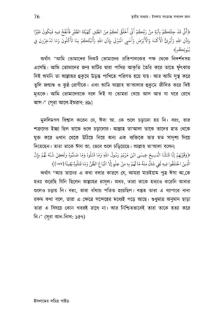 76                                                                   তৃতীয় অধয্ায় : ইসলাম সংকৰ্ান্ত সাধারণ জ্ঞান


 ً ْ َ ُ ُ َ ِ ُ ُ ْ َ َ ْ َّ ِ ْ َ َ          ِّ َ ْ ُ َ ُ ُ ْ َ ِّ َ ْ ُ ِّ َ ْ
‫﴿ﻛ ﻗﺪ ﺟﺌﺘُﻜﻢ ﺑِﺂﻳَﺔ ﻣﻦ رﺑﻜﻢ ﻛ أﺧﻠﻖ ﻟﻜﻢ ﻣﻦ اﻟﻄﻦﻴ ﻛﻬﻴﺌَﺔ اﻟﻄﺮﻴ ﻓﺄﻏﻔﺦ ﻓﻴﻪ ﻓﻴَﻜﻮن ﻃﺮﻴا‬
                                                   ِ                                ِ ٍ
                                                                                             ْ ُ ْ ْ َ ِّ َ
               ِ            ِ               ِ                                                        ِ
      َ ُ َّ َ َ َ َ ُ ُ ْ َ َ ْ ُ ُ ِّ َ ُ َ َّ     ْ َ ْ َْ     ْ ُ َ َ َ ْ َ ْ َ َ َ ْ َ ْ ُ ْ ُ َ َّ    ْ
‫ﺑِﺈذن اﺑ وأﺑﺮئ اﻷﻛﻤﻪ واﻷﺑﺮص وأﺣﻲﻴ اﻟﻤﻮﻰﺗ ﺑِﺈذن اﺑ وأﻧﺒﺌﻜﻢ ﺑِﻤﺎ ﺗﺄﻛﻠﻮن وﻣﺎ ﺗﺪﺧﺮون ِﻲﻓ‬
         ِ                                    ِ ِ ِ             ِ                                ِ      ِ ِ ِ
                                                                                                         ُ
                                                                                                       ﴾‫ﻧﻴُﻮﺗِﻜﻢ‬
                                                                                                               ُ

     অথর্াত্ “আিম েতামােদর িনকট েতামােদর পৰ্িতপালেকর পক্ষ েথেক িনদশর্নসহ
                                              ৃ                 ু
এেসিছ। আিম েতামােদর জনয্ মািটর দব্ারা পািখর আকিত ৈতির কের তােত ফঁত্কার
                       ু
িদই অমিন তা আল্লাহর হুকেম উড়ন্ত পািখেত পিরণত হেয় যায়। আর আিম সু স্থ কের
তুিল জন্মান্ধ ও কষ্ঠ েরাগীেক। এবং আিম আল্লাহ তা‘আলার হুকেম জীিবত কের িদই
                 ু                                      ু
মৃতেক। আিম েতামােদরেক বেল িদই যা েতামরা েখেয় আস আর যা ঘের েরেখ
আস।” (সূ রা আেল-ইমরান: ৪৯)


     মুসিলমগণ িবশব্াস কেরন েয, ঈসা আ. েক শ‌ুেল চড়ােনা হয় িন। বরং, তার
শতৰ্ুেদর ইচ্ছা িছল তােক শ‌ুেল চড়ােনার। আল্লাহ তা‘আলা তােক তােদর হাত েথেক
মুক্ত কের ওখান েথেক উিঠেয় িনেয় অনয্ এক বয্িক্তেক তার মত সাদৃ শয্ িদেয়
িদেয়েছন। তারা তােক ঈসা আ. েভেব শ‌ুেল চিড়েয়েছ। আল্লাহ তা‘আলা বেলন:
 َّ َ ْ ُ َ َ ُ ْ َ َ ُ َ َ َ َ ُ ُ َ َ َ َّ َ ُ َ َ َ ْ َ َ ْ         َ      َ َ ْ َ ْ َ َّ ْ ْ َ َ
‫﴿وﻗﻮﻟِﻬﻢ إﻧﺎ ﻗﺘَﻠﻨﺎ اﻟﻤﺴﻴﺢ ﻋﻴ اﻧﻦ ﻣﺮﻳﻢ رﺳﻮل اﺑ وﻣﺎ ﻗﺘَﻠﻮه وﻣﺎ ﺻﻠﺒُﻮه وﻟﻜﻦ ﺷﺒِّﻪ ﻟﻬﻢ و ِإن‬
                  ِ                             ِ                         ِ     ِ           ِ ِ
                      ً َ ُ ُ َ َ َ َ ِّ َّ َ َ ِّ َّ ْ ْ
              ﴾(١٥٧) ‫ﺑِﻪ ﻣﻦ ﻋﻠﻢ إﻻ اﻳﺒﺎع اﻟﻈﻦ وﻣﺎ ﻗﺘﻠﻮه ﻳﻘﻴﻨﺎ‬  ْ‫ا َّ ﻳﻦ اﺧﺘَﻠَﻔﻮا ﻓﻴﻪ ﻟﻲﻔ ﺷﻚ ﻣﻨﻪ ﻣﺎ ﻟﻬﻢ‬
                                                                 ُ َ َ ُ ْ ٍّ َ َ         ُ ْ َ
                        ِ                            ِ ٍ ِ ِ ِ              ِ      ِ ِ ِ             ِ
      অথর্াত্ “আর তােদর এ কথা বলার কারেণ েয, আমরা মারইয়াম পুতৰ্ ঈসা আ.েক
হতয্া কেরিছ িযিন িছেলন আল্লাহর রাসূ ল। অথচ, তারা তােক হতয্াও কেরিন আবার
শ‌ুেলও চড়ায় িন। বরং, তারা ধাঁধায় পিতত হেয়িছল। বস্তুত তারা এ বয্াপাের নানা
রকম কথা বেল, তারা এ েক্ষেতৰ্ সেন্দেহর মেধয্ই পেড় আেছ। শ‌ুধুমাতৰ্ অনু মান ছাড়া
তারা এ িবষেয় েকান খবরই রােখ না। আর িনিশ্চতভােবই তারা তােক হতয্া কের
িন।” (সূ রা আন-িনসা: ১৫৭)




ইসলােমর সিচতৰ্ গাইড
 