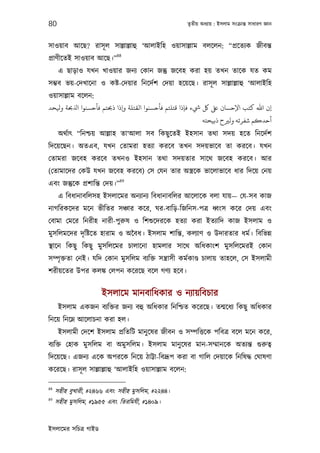 80                                                     তৃতীয় অধয্ায় : ইসলাম সংকৰ্ান্ত সাধারণ জ্ঞান



সাওয়াব আেছ? রাসূ ল সাল্লাল্লাহু ‘আলাইিহ ওয়াসাল্লাম বলেলন: “পৰ্েতয্ক জীবন্ত
                           88
পৰ্াণীেতই সাওয়াব আেছ।”
      এ ছাড়াও যখন খাওয়ার জনয্ েকান জন্তু জেবহ করা হয় তখন তােক যত কম
সম্ভব ভয়-েদখােনা ও কষ্ট-েদয়ার িনেদর্শ েদয়া হেয়েছ। রাসূ ল সাল্লাল্লাহু ‘আলাইিহ
ওয়াসাল্লাম বেলন:
‫ء ﻓﺈذا ﻗﺘﻠﺘﻢ ﻓﺄﺣﺴﻨﻮا اﻟﻘﺘﻠﺔ وإذا ذﺤﺑﺘﻢ ﻓﺄﺣﺴﻨﻮا ا ﺤﺑﺔ و ﺤﺪ‬     ‫إن اﷲ ﻛﺘﺐ اﻹﺣﺴﺎن ﺒﻟ ﻞﻛ‬
                                                              ‫أﺣﺪﻛﻢ ﺷﻔﺮﺗﻪ وﻟﺮﻴح ذﺑﻴﺤﺘﻪ‬
      অথর্াত্ “িনশ্চয় আল্লাহ তা‘আলা সব িকছু েতই ইহসান তথা সদয় হেত িনেদর্শ
িদেয়েছন। অতএব, যখন েতামরা হতয্া করেব তখন সদয়ভােব তা করেব। যখন
েতামরা জেবহ করেব তখনও ইহসান তথা সদয়তার সােথ জেবহ করেব। আর
(েতামােদর েকউ যখন জেবহ করেব) েস েযন তার অস্তৰ্েক ভােলাভােব ধার িদেয় েনয়
                            89
এবং জন্তুেক পৰ্শািন্ত েদয়।”
      এ িবধানাবিলসহ ইসলােমর অনয্ানয্ িবধানাবিলর আেলােক বলা যায়— েয-সব কাজ
নাগিরকেদর মেন ভীিতর সঞ্চার কের, ঘর-বািড়-িজিনস-পতৰ্ ধব্ংস কের েদয় এবং
েবামা েমের িনরীহ নারী-পুরুষ ও িশশ‌ুেদরেক হতয্া করা ইতয্ািদ কাজ ইসলাম ও
মুসিলমেদর দৃ িষ্টেত হারাম ও অৈবধ। ইসলাম শািন্ত, কলয্াণ ও উদারতার ধমর্। িবিভন্ন
স্থােন িকছু িকছু মুসিলেমর চালােনা হামলার সােথ অিধকাংশ মুসিলেমরই েকান
সম্পৃ ক্ততা েনই। যিদ েকান মুসিলম বয্িক্ত সন্তৰ্াসী কমর্কাণ্ড চালায় তাহেল, েস ইসলামী
শরীয়েতর উপর কলঙ্ক েলপন কেরেছ বেল গণয্ হেব।


                      ইসলােম মানবািধকার ও নয্ায়িবচার
      ইসলাম একজন বয্িক্তর জনয্ বহু অিধকার িনিশ্চত কেরেছ। তন্মেধয্ িকছু অিধকার
িনেয় িনেম্ন আেলাচনা করা হল।
      ইসলামী েদেশ ইসলাম পৰ্িতিট মানু েষর জীবন ও সম্পিত্তেক পিবতৰ্ বেল মেন কের,
বয্িক্ত েহাক মুসিলম বা অমুসিলম। ইসলাম মানু েষর মান-সম্মানেক অতয্ন্ত গ‌ুরুতব্
িদেয়েছ। এজনয্ এেক অপরেক িনেয় ঠাট্টা-িবদৰ্ূপ করা বা গািল েদয়ােক িনিষদ্ধ েঘাষণা
কেরেছ। রাসূ ল সাল্লাল্লাহু ‘আলাইিহ ওয়াসাল্লাম বেলন:

88
     সহীহ বুখারী, #২৪৬৬ এবং সহীহ মুসিলম, #২২৪৪।
89
     সহীহ মুসিলম, #১৯৫৫ এবং িতরিমযী, #১৪০৯।


ইসলােমর সিচতৰ্ গাইড
 