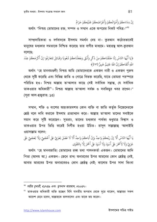 তৃতীয় অধয্ায় : ইসলাম সংকৰ্ান্ত সাধারণ জ্ঞান                                                            81

                                                   ٌ َ َ ْ ُ ْ َ َ ْ ُ َ َ ْ َ َ ْ ُ َ َ ْ َ َ ْ ُ َ َ َّ
                                                   ‫إن دﻣﺎءﻛﻢ وأﻣﻮاﻟﻜﻢ وأﻋﺮاﺿﻜﻢ ﻋﻠﻴﻜﻢ ﺣﺮام‬             ِ ِ
                                                                                                      90
      অথর্াত্ “িনশ্চয় েতামােদর রক্ত, সম্পদ ও সম্মান এেক অপেরর িনকট পিবতৰ্।”


                                                       ু
      সাম্পৰ্দািয়কতা ও বণর্বাদেক ইসলাম সমথর্ন েদয় না। করআন কেঠারভােবই
                                                                       ু
মানু েষর মধয্কার সমতােক িনিশ্চত কেরেছ তার বাণীর মাধয্েম। মহাগৰ্ন্থ আল-করআন
বেলেছ:
َ ْ ْ ُ َ َ ْ َ َّ ُ َ َ َ َ َ َ َ ً ُ ُ ْ ُ َ ْ َ َ َ َ ْ ُ َ َ َ ْ ْ ُ َ ْ َ َ َّ ُ َّ َ ُّ َ َ
‫﴿ﻳﺎ ﻛﻓﻬﺎ اﺠﺎس إِﻧﺎ ﺧﻠﻘﻨﺎﻛﻢ ﻣﻦ ذﻛﺮ وأﻏ وﺟﻌﻠﻨﺎﻛﻢ ﺷﻌﻮﺑﺎ وﻗﺒﺎﺋِﻞ ﺤﻛﻌﺎرﻓﻮا إِن أﻛﺮﻣﻜﻢ ﻋﻨﺪ‬
   ِ                      ِ                                    ٍ    ِ
                                                                      ٌ َ ٌ َ َ َّ َّ ْ ُ َ ْ َ َّ
                                                               ﴾(١٣) ‫اﺑ أﻳﻘﺎﻛﻢ إن اﺑ ﻋﻠﻴﻢ ﺧﺒﺮﻴ‬
                                                                        ِ   ِ        ِ          ِ
      অথর্াত্ “েহ মানবমণ্ডলী! িনশ্চয় আিম েতামােদরেক একজন নারী ও একজন পুরুষ
েথেক সৃ িষ্ট কেরিছ এবং িবিভন্ন জািত ও েগােতৰ্ িবভক্ত কেরিছ, যােত েতামরা পরস্পের
পিরিচত হও। িনশ্চয় আল্লাহ তা‘আলার কােছ েসই সবর্ািধক সম্ভৰ্ান্ত, েয সবর্ািধক
                          91
তাকওয়ার অিধকারী । িনশ্চয় আল্লাহ তা‘আলা সবর্জ্ঞ ও সবিকছু র খবর রােখন।”
(সূ রা আল-হুজুরাত: ১৩)


      সম্মান, শিক্ত ও বংেশর অহংকারবশত েকান বয্িক্ত বা জািত কতৃর্ক িনেজেদরেক
েশৰ্ষ্ঠ বেল দািব করােক ইসলাম পৰ্তয্াখয্ান কের। আল্লাহ তা‘আলা তােদর সবাইেক
সমান কের সৃ িষ্ট কেরেছন। সু তরাং, তােদর মধয্কার পাথর্কয্ শ‌ুধুমাতৰ্ িবশব্াস ও
তাকওয়ার উপর িভিত্ত কেরই িনণর্ীত হওয়া উিচত। রাসূ ল সাল্লাল্লাহু ‘আলাইিহ
ওয়াসাল্লাম বেলন:
 َ َ ٍّ َ َ َ َ ٍّ َ ْ َ َ َ َ َ َ ْ َ َ َ َ ٌ َ ْ ُ َ َّ َ ٌ َ ْ ُ َّ َ َّ َ َ ُ َّ َ ُّ َ
‫ﻳَﺎ ﻛﻓﻬﺎ اﺠﺎس أﻻ إن رﺑﻜﻢ واﺣﺪ وإِن أﺑَﺎﻛﻢ واﺣﺪ أﻻ ﻻ ﻓﻀﻞ ﻟﻌﺮ ِ ٍّ ﺒﻟ أﻋﺠﻲﻤ وﻻ ﻟﻌﺠﻲﻤ ﺒﻟ‬
       ِ ِ        ِ             ِ                ِ                     ِ                ِ
                                             َ ْ َّ َّ َ َ ْ َ َ َ َ َ ْ َ َ َ َ َ ْ َ َ َ َ َ ْ َ َ َ ٍّ َ َ
                                         ‫ﻋﺮ ِ وﻻ ﻷﻤﺣﺮ ﺒﻟ أﺳﻮد وﻻ أﺳﻮد ﺒﻟ أﻤﺣﺮ إﻻ ﺑِﺎﺤﻛﻘﻮى‬
                                                      ِ                                           ِ
      অথর্াত্ “েহ মানবজািত! েতামােদর রবব্ তথা পালনকতর্া একজন। েতামােদর আিদ
িপতা (আদম আ.) একজন। েজেন রাখ! অনারেবর উপর আরেবর েকান েশৰ্ষ্ঠতব্ েনই,
আবার আরেবর উপর অনারেবরও েকান েশৰ্ষ্ঠতব্ েনই; কােলার উপর সাদা িকংবা




90
     সহীহ বুখারী, #১৭৩৯ এবং মুসনাদ আহমাদ, #২০৩৭।
91
     তাকওয়ার অিধকারী বয্িক্ত হেচ্ছন িযিন যাবতীয় অপরাধ েথেক দূ ের থােকন, আল্লাহর সকল
      আেদশ েমেন চেলন, আল্লাহেক ভালবােসন এবং তােক ভয় কেরন।



http://www.islamhouse.com                                                           ইসলােমর সিচতৰ্ গাইড
 