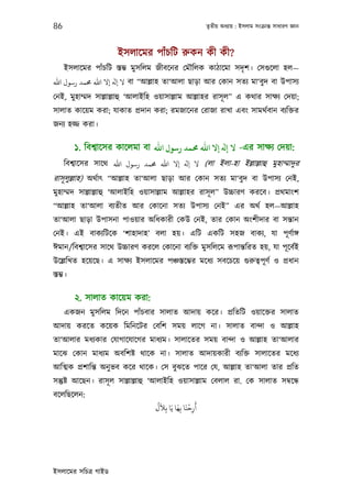 86                                                       তৃতীয় অধয্ায় : ইসলাম সংকৰ্ান্ত সাধারণ জ্ঞান



                      ইসলােমর পাঁচিট রুকন কী কী?
     ইসলােমর পাঁচিট স্তম্ভ মুসিলম জীবেনর েমৗিলক কাঠােমা সদৃ শ। েসগ‌ুেলা হল—
‫ ﻻ ﻪﻟ إﻻ اﷲ ﺤﻣﻤﺪ رﺳﻮل اﷲ‬বা “আল্লাহ তা‘আলা ছাড়া আর েকান সতয্ মা‘বুদ বা উপাসয্
েনই, মুহাম্মদ সাল্লাল্লাহু ‘আলাইিহ ওয়াসাল্লাম আল্লাহর রাসূ ল” এ কথার সাক্ষয্ েদয়া;
সালাত কােয়ম করা; যাকাত পৰ্দান করা; রমজােনর েরাজা রাখা এবং সামথর্বান বয্িক্তর
জনয্ হজ্জ করা।

          ১. িবশব্ােসর কােলমা বা ‫- ﻻ ﻪﻟ إﻻ اﷲ ﺤﻣﻤﺪ رﺳﻮل اﷲ‬এর সাক্ষয্ েদয়া:
     িবশব্ােসর সােথ ‫( ﻻ ﻪﻟ إﻻ اﷲ ﺤﻣﻤﺪ رﺳﻮل اﷲ‬লা ইলা-হা ইল্লাল্লাহু মুহাম্মাদুর
রাসূ লুল্লাহ) অথর্াত্ “আল্লাহ তা‘আলা ছাড়া আর েকান সতয্ মা‘বুদ বা উপাসয্ েনই,
মুহাম্মদ সাল্লাল্লাহু ‘আলাইিহ ওয়াসাল্লাম আল্লাহর রাসূ ল” উচ্চারণ করেব। পৰ্থমাংশ
“আল্লাহ তা‘আলা বয্তীত আর েকােনা সতয্ উপাসয্ েনই” এর অথর্ হল—আল্লাহ
তা‘আলা ছাড়া উপাসনা পাওয়ার অিধকারী েকউ েনই, তার েকান অংশীদার বা সন্তান
েনই। এই বাকয্িটেক ‘শাহাদাহ’ বলা হয়। এিট একিট সহজ বাকয্, যা পূ ণর্াঙ্গ
ঈমান/িবশব্ােসর সােথ উচ্চারণ করেল েকােনা বয্িক্ত মুসিলেম রূপান্তিরত হয়, যা পূ েবর্ই
উেল্লিখত হেয়েছ। এ সাক্ষয্ ইসলােমর পঞ্চস্তেম্ভর মেধয্ সবেচেয় গ‌ুরুতব্পূ ণর্ ও পৰ্ধান
স্তম্ভ।

          ২. সালাত কােয়ম করা:
     একজন মুসিলম িদেন পাঁচবার সালাত আদায় কের। পৰ্িতিট ওয়ােক্তর সালাত
আদায় করেত কেয়ক িমিনেটর েবিশ সময় লােগ না। সালাত বান্দা ও আল্লাহ
তা‘আলার মধয্কার েযাগােযােগর মাধয্ম। সালােতর সময় বান্দা ও আল্লাহ তা‘আলার
মােঝ েকান মাধয্ম অবিশষ্ট থােক না। সালাত আদায়কারী বয্িক্ত সালােতর মেধয্
আিত্মক পৰ্শািন্ত অনু ভব কের থােক। েস বুঝেত পাের েয, আল্লাহ তা‘আলা তার পৰ্িত
সন্তুষ্ট আেছন। রাসূ ল সাল্লাল্লাহু ‘আলাইিহ ওয়াসাল্লাম েবলাল রা. েক সালাত সমব্েন্ধ
বেলিছেলন:
                                   َُ        َ َْ َ
                                  َ‫أرﺣﻨﺎ ﺑِﻬﺎ ﻳَﺎ ﺑِﻼل‬
                                                    ِ




ইসলােমর সিচতৰ্ গাইড
 