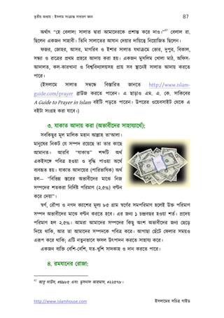 তৃতীয় অধয্ায় : ইসলাম সংকৰ্ান্ত সাধারণ জ্ঞান                                             87

                                                                              97
      অথর্াত্ “েহ েবলাল! সালাত দব্ারা আমােদরেক পৰ্শান্ত কের দাও।”                  েবলাল রা.
িছেলন একজন সাহাবী। িতিন সালােতর আযান েদয়ার দািয়েতব্ িনেয়ািজত িছেলন।
      ফজর, েজাহর, আসর, মাগিরব ও ইশার সালাত যথাকৰ্েম েভার, দুপুর, িবকাল,
সন্ধয্া ও রােতৰ্র পৰ্থম পৰ্হের আদায় করা হয়। একজন মুসিলম েখালা মাঠ, অিফস-
আদালত, কল-কারখানা ও িবশব্িবদয্ালয়সহ পৰ্ায় সব স্থােনই সালাত আদায় করেত
পাের।
      (ইসলােম         সালাত          সমব্েন্ধ     িবস্তািরত    জানেত   http://www.islam-
guide.com/prayer বৰ্াউজ করেত পােরন। এ ছাড়াও এম. এ. েক. সািকেবর
A Guide to Prayer in Islam বইিট পড়েত পােরন। উপেরর ওেয়বসাইট েথেক এ
বইটা সংগৰ্হ করা যােব।)

         ৩. যাকাত আদায় করা (অভাবীেদর সাহাযয্ােথর্):
      সবিকছু র মূ ল মািলক মহান আল্লাহ তা‘আলা।
মানু েষর িনকট েয সম্পদ রেয়েছ তা তার কােছ
আমানত।           আরিব         “যাকাত”           শ িট    অথর্
একইসেঙ্গ পিবতৰ্ হওয়া ও বৃ িদ্ধ পাওয়া অেথর্
বয্বহৃত হয়। যাকাত আদােয়র (পািরভািষক) অথর্
হল— “িবিভন্ন স্তেরর অভাবীেদর মােঝ িনজ
সম্পেদর শতকরা িনিদর্ষ্ট পিরমাণ (২.৫%) বণ্টন
কের েদয়া”।
      সব্ণর্, েরৗপয্ ও নগদ কয্ােশর মূ লয্ ৮৫ গৰ্াম সব্েণর্র সমপিরমাণ হেলই উক্ত পিরমাণ
সম্পদ অভাবীেদর মােঝ বণ্টন করেত হেব। এর জনয্ ১ চন্দৰ্বছর হওয়া শতর্। পৰ্েদয়
পিরমাণ হল ২.৫%। আমরা আমােদর সম্পেদর িকছু অংশ অভাবীেদর জনয্ েছেড়
িদেয় থািক, আর তা আমােদর সম্পদেক পিবতৰ্ কের। আগাছা েছঁেট েফলার সময়ও
এরূপ কের থািক; এিট নতুনভােব ফসল উত্পাদন করেত সাহাযয্ কের।
      একজন বয্িক্ত েবিশ-েবিশ, যত-খুিশ সাদকাহ ও দান করেত পাের।

         ৪. রমযােনর েরাজা:

97
     আবু দাউদ, #৪৯৮৫ এবং মুসনাদ আহমাদ, #২২৫৭৮।


http://www.islamhouse.com                                                ইসলােমর সিচতৰ্ গাইড
 