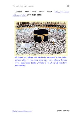 তৃতীয় অধয্ায় : ইসলাম সংকৰ্ান্ত সাধারণ জ্ঞান                                            89

    (ইসলােমর            পঞ্চস্তম্ভ     সমব্েন্ধ   িবস্তািরত   জানেত   http://www.islam-
guide.com/pillars বৰ্াউজ করেত পােরন।)




    এিট মসিজদু ল হারােম হাজীেদর সালাত আদােয়র দৃ শয্। এই মসিজেদই কা‘বা ঘর অবিস্থত।
    মুসিলমগণ েসিদেক মুখ কের সালাত আদায় কেরন। কা‘বা মুসিলমেদর ইবাদােতর
    িকবলাহ। আল্লাহ তা‘আলা ইবরাহীম ও ইসমাইল আ. -েক এই ঘর ৈতরী করার িনেদর্শ
    পৰ্দান কেরিছেলন।




http://www.islamhouse.com                                               ইসলােমর সিচতৰ্ গাইড
 