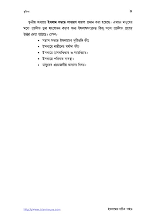 ভূ িমকা                                                                      9

     তৃতীয় অধয্ােয় ইসলাম সমব্েন্ধ সাধারণ ধারণা পৰ্দান করা হেয়েছ। এখােন মানু েষর
মেধয্ পৰ্চিলত ভুল সংেশাধন করার জনয্ ইসলামসংকৰ্ান্ত িকছু বহুল পৰ্চিলত পৰ্েশ্নর
উত্তর েদয়া হেয়েছ। েযমন:-
            সন্তৰ্াস সমব্েন্ধ ইসলােমর দৃ িষ্টভিঙ্গ কী?
            ইসলােম নারীেদর মযর্াদা কী?
            ইসলােম মানবািধকার ও নয্ায়িবচার।
            ইসলােম পিরবার বয্বস্থা।
              মানু েষর পৰ্েয়াজনীয় অনয্ানয্ িবষয়।




http://www.islamhouse.com                                    ইসলােমর সিচতৰ্ গাইড
 