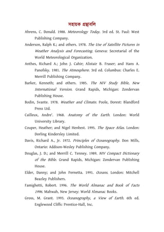 সহায়ক গৰ্ন্থাবিল
Ahrens, C. Donald. 1988. Meteorology Today. 3rd ed. St. Paul: West
      Publishing Company.
Anderson, Ralph K.; and others. 1978. The Use of Satellite Pictures in
      Weather Analysis and Forecasting. Geneva: Secretarial of the
      World Meteorological Organization.
Anthes, Richard A.; John J. Cahir; Alistair B. Fraser; and Hans A.
      Panofsky. 1981. The Atmosphere. 3rd ed. Columbus: Charles E.
      Merrill Publishing Company.
Barker, Kenneth; and others. 1985. The NIV Study Bible, New
      International Version. Grand Rapids, Michigan: Zondervan
      Publishing House.
Bodin, Svante. 1978. Weather and Climate. Poole, Dorest: Blandford
      Press Ltd.
Cailleux, Andre‘. 1968. Anatomy of the Earth. London: World
      University Library.
Couper, Heather; and Nigel Henbest. 1995. The Space Atlas. London:
      Dorling Kindersley Limited.
Davis, Richard A., Jr. 1972. Principles of Oceanography. Don Mills,
      Ontario: Addison-Wesley Publishing Company.
Douglas, J. D.; and Merrill C. Tenney. 1989. NIV Compact Dictionary
      of the Bible. Grand Rapids, Michigan: Zondervan Publishing
      House.
Elder, Danny; and John Pernetta. 1991. Oceans. London: Mitchell
      Beazley Publishers.
Famighetti, Robert. 1996. The World Almanac and Book of Facts
      1996. Mahwah, New Jersey: World Almanac Books.
Gross, M. Grant. 1993. Oceanography, a View of Earth. 6th ed.
      Englewood Cliffs: Prentice-Hall, Inc.
 