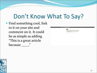 Don’t Know What To Say? Find something cool, link to it on your site and comment on it. It could be as simple as adding “This is a great article because ____.” 