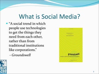 What is Social Media? “ A social trend in which people use technologies to get the things they need from each other, rather than from traditional institutions like corporations.”  -  Groundswell 