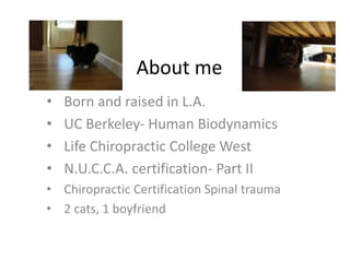 About me
• Born and raised in L.A.
• UC Berkeley- Human Biodynamics
• Life Chiropractic College West
• N.U.C.C.A. certification- Part II
• Chiropractic Certification Spinal trauma
• 2 cats, 1 boyfriend
 