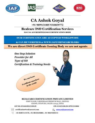 CA Ashok Goyal
+91 9899131005 9310039772
Realcare ISO Certification Services
IAS USA ACCREDITED ISO CERTIFICATION BODY
One Stop Solution
Provider for All
Type of ISO
Certification & Training Needs
REALCARE CERTIFICATION PRIVATE LIMITED
FIRST FLOOR, VARDHMAAN PREMIUM MALL, DEEPALI
CHOWK, PITAPURA, DELHI-110034, INDIA
GST NO.-07AAGCR5253D1ZI CIN:-U24231DL2013PTC255896
certification@realcarecert.com www.realcarecert.com
+91 8287114176, +91 8810426881, +91 9667269214
OUR CERTIFICATES ARE ACCEPTED WORLDWIDE
& CAN BE VERIFIED @ WWW.IAFCERTSEARCH.ORG
We are direct ISO Certificate Issuing Body we are not agents
 
