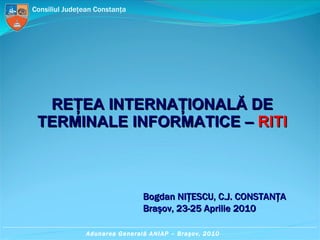 REŢEA INTERNAŢIONALĂ DE TERMINALE INFORMATICE –  RITI Bogdan N IŢESCU, C.J. CONSTANŢA Braşov, 23-25 Aprilie 2010 