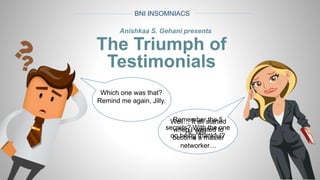 BNI INSOMNIACS
Anishkaa S. Gehani presents
The Triumph of
Testimonials
Hi, Will…
Remember the 5
secrets? With the one
on being thankful?
Which one was that?
Remind me again, Jilly.
Well… It all started
when I wanted to
become a master
networker…
 