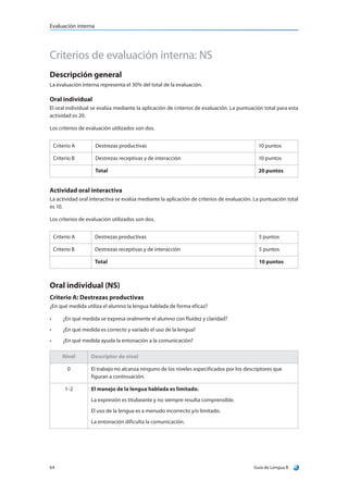 Evaluación interna




Criterios de evaluación interna: NS
Descripción general
La evaluación interna representa el 30% del total de la evaluación.

Oral individual
El oral individual se evalúa mediante la aplicación de criterios de evaluación. La puntuación total para esta
actividad es 20.

Los criterios de evaluación utilizados son dos.


     Criterio A       Destrezas productivas                                                  10 puntos

     Criterio B       Destrezas receptivas y de interacción                                  10 puntos

                      Total                                                                  20 puntos


Actividad oral interactiva
La actividad oral interactiva se evalúa mediante la aplicación de criterios de evaluación. La puntuación total
es 10.

Los criterios de evaluación utilizados son dos.


     Criterio A       Destrezas productivas                                                   5 puntos

     Criterio B       Destrezas receptivas y de interacción                                   5 puntos

                      Total                                                                   10 puntos



Oral individual (NS)
Criterio A: Destrezas productivas
¿En qué medida utiliza el alumno la lengua hablada de forma eficaz?

•	       ¿En qué medida se expresa oralmente el alumno con fluidez y claridad?
•	       ¿En qué medida es correcto y variado el uso de la lengua?
•	       ¿En qué medida ayuda la entonación a la comunicación?

         Nivel       Descriptor de nivel

           0         El trabajo no alcanza ninguno de los niveles especificados por los descriptores que
                     figuran a continuación.

          1–2        El manejo de la lengua hablada es limitado.
                     La expresión es titubeante y no siempre resulta comprensible.
                     El uso de la lengua es a menudo incorrecto y/o limitado.
                     La entonación dificulta la comunicación.




64                                                                                         Guía de Lengua B
 