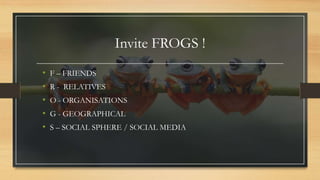 Invite FROGS !
• F – FRIENDS
• R - RELATIVES
• O - ORGANISATIONS
• G - GEOGRAPHICAL
• S – SOCIAL SPHERE / SOCIAL MEDIA
 