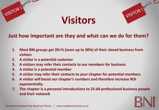 Document prepared by David du Plessis | www.supplymyschool.co.za
Visitors
1. Most BNI groups get 20+% (even up to 30%) of their closed business from
visitors
2. A visitor is a potential customer
3. A visitors may refer their contacts to our members for business
4. A visitor is a potential member
5. A visitor may refer their contacts to your chapter for potential members
6. A visitor will boost our chapter’s numbers and therefore increase ROI
exponentially.
7. The chapter is a personal introductions to 25-60 professional business people
and their network
Just how important are they and what can we do for them?
 