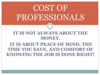 IT IS NOT ALWAYS ABOUT THE MONEY. IT IS ABOUT PEACE OF MIND, THE TIME YOU SAVE, AND COMFORT OF KNOWING THE JOB IS DONE RIGHT!  COST OF PROFESSIONALS 