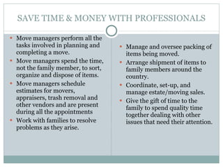 SAVE TIME & MONEY WITH PROFESSIONALS Move managers perform all the tasks involved in planning and completing a move. Move managers spend the time, not the family member, to sort, organize and dispose of items. Move managers schedule estimates for movers, appraisers, trash removal and other vendors and are present during all the appointments  Work with families to resolve problems as they arise. Manage and oversee packing of items being moved.  Arrange shipment of items to family members around the country. Coordinate, set-up, and manage estate/moving sales. Give the gift of time to the family to spend quality time together dealing with other issues that need their attention.  