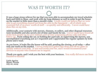 WAS IT WORTH IT? It was a huge stress reliever for me that you were able to accommodate my travel schedule back and forth to Mass. and work with me long-distance as well in order to get the house on the market in little more than a month's time.   I really could not believe that we were able to get everything cleared out from the attic to the basement -- all of which were crammed full of 35 years' worth of stuff -- so quickly and efficiently.  I never could have done this on my own.   Additionally, your contacts with movers, cleaners, re-sellers, and other disposal resources were invaluable and also saved a lot of time and hassle for me.   I never could have found all of the best people on my own without a lot of time-consuming phone calls and other follow-up .  From selling the car, to holding the yard sale, to supervising the movers, you accomplished everything just as I requested and I appreciated the regular updates by both phone and e-mail. As you know, it looks like the house will be sold, pending the closing, as of today -- after only one week on the market.   I never could have gotten this done and off my plate so quickly without your help.  It was well worth your fee, and I would recommend your services to anyone who contacts me to inquire. Thank you again, and I wish you the best with your business.   You really did move me from frazzled to dazzled!  Linda Aguirre Miami, Florida July 20, 2009 