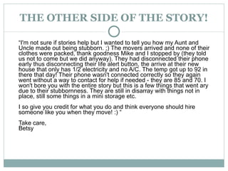 THE OTHER SIDE OF THE STORY! “ I'm not sure if stories help but I wanted to tell you how my Aunt and Uncle made out being stubborn. ;) The movers arrived and none of their clothes were packed, thank goodness Mike and I stopped by (they told us not to come but we did anyway). They had disconnected their phone early thus disconnecting their life alert button, the arrive at their new house that only has 1/2 electricity and no A/C. The temp got up to 92 in there that day! Their phone wasn't connected correctly so they again went without a way to contact for help if needed - they are 85 and 70. I won't bore you with the entire story but this is a few things that went ary due to their stubbornness. They are still in disarray with things not in place, still some things in a mini storage etc.  I so give you credit for what you do and think everyone should hire someone like you when they move! :) “ Take care,  Betsy 