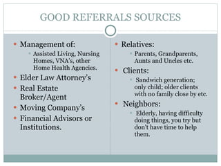 GOOD REFERRALS SOURCES Management of: Assisted Living, Nursing Homes, VNA’s, other Home Health Agencies. Elder Law Attorney’s Real Estate Broker/Agent Moving Company’s Financial Advisors or Institutions. Relatives: Parents, Grandparents, Aunts and Uncles etc. Clients: Sandwich generation; only child; older clients with no family close by etc. Neighbors: Elderly, having difficulty doing things, you try but don’t have time to help them. 