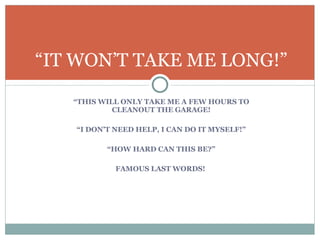 “ THIS WILL ONLY TAKE ME A FEW HOURS TO CLEANOUT THE GARAGE! “ I DON’T NEED HELP, I CAN DO IT MYSELF!” “ HOW HARD CAN THIS BE?” FAMOUS LAST WORDS!  “ IT WON’T TAKE ME LONG!” 