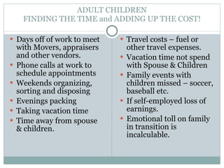 ADULT CHILDREN FINDING THE TIME and ADDING UP THE COST! Days off of work to meet with Movers, appraisers and other vendors. Phone calls at work to schedule appointments Weekends organizing, sorting and disposing Evenings packing Taking vacation time Time away from spouse & children. Travel costs – fuel or other travel expenses. Vacation time not spend with Spouse & Children Family events with children missed – soccer, baseball etc. If self-employed loss of earnings.  Emotional toll on family in transition is incalculable. 
