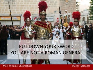 Meri Williams, ChromeRose @Geek_Manager
PUT DOWN YOUR SWORD.
YOU ARE NOT A ROMAN GENERAL.
 