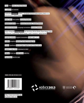 titul title: Biela noc / nuit Blanche

1. vydanie 1st volume

Vydavateľ publisher: Košice – európske hlavné mesto kultúry 2013, n. o.,
Kukučínova 2, 040 01 Košice

autor textu text author: zuzana pacáková

redakčná úprava editor: simona Fochlerová, tomáš Čižmárik

jazykové korektúry language corrections: zuzana lehotská

autori fotografií photographers: ján Varchola, michal roháľ, slavo Halapi, Colin
mcpherson, Vlado eliáš, Dávid Hanko, lukáš Hlubovič, jakub Horbaj

anglický preklad english translation: Hulič, spol. s r. o.

Grafika Graphics: samuel Čarnoký / carnoky.com

písma typefaces: ronnia / type-together.com | Clip / urtd.net

Vydané v roku 2012 published in 2012

náklad print run: 1000 kusov 1000 no.

nepredajné not for sale




IsBn: 978-80-971013-3-6




http://www.kosice2013.sk/
facebook: biela noc
 