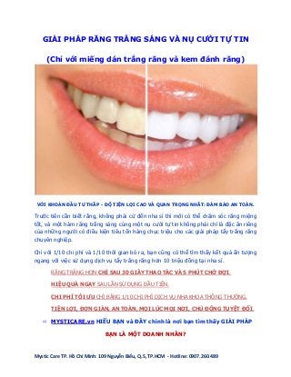 bán kem đánh răng trắng răng ở đâu tốt – Trung tâm miếng dán răng trắng răng chất lượng cao 2013.
Mystic Care TP. Hồ Chí Minh: 109 Nguyễn Biểu, Q.5, TP.HCM - Hotline: 0907.260.489
GIẢI PHÁP RĂNG TRẮNG SÁNG VÀ NỤ CƯỜI TỰ TIN
(Chỉ với miếng dán trắng răng và kem đánh răng)
VỚI KHOẢN ĐẦU TƯ THẤP - ĐỘ TIỆN LỢI CAO VÀ QUAN TRỌNG NHẤT: ĐẢM BẢO AN TOÀN.
Trước tiên cần biết rằng, không phải cứ đến nha sĩ thì mới có thể chăm sóc răng miệng
tốt, và một hàm răng trắng sáng cùng một nụ cười tự tin không phải chỉ là đặc ân riêng
của những người có điều kiện tiêu tốn hàng chục triệu cho các giải pháp tẩy trắng răng
chuyên nghiệp.
Chỉ với 1/10 chi phí và 1/10 thời gian bỏ ra, bạn cũng có thể tìm thấy kết quả ấn tượng
ngang với việc sử dụng dịch vụ tẩy trắng răng hơn 10 triệu đồng tại nha sĩ.
RĂNG TRẮNG HƠN CHỈ SAU 30 GIÂY THAO TÁC VÀ 5 PHÚT CHỜ ĐỢI.
HIỆU QUẢ NGAY SAU LẦN SỬ DỤNG ĐẦU TIÊN.
CHI PHÍ TỐI ƯU CHỈ BẰNG 1/10 CHI PHÍ DỊCH VỤ NHA KHOA THÔNG THƯỜNG.
TIỆN LỢI, ĐƠN GIẢN, AN TOÀN, MỌI LÚC MỌI NƠI, CHỦ ĐỘNG TUYỆT ĐỐI.
 MYSTICARE.vn HIỂU BẠN và ĐÂY chính là nơi bạn tìm thấy GIẢI PHÁP
BẠN LÀ MỘT DOANH NHÂN?
 
