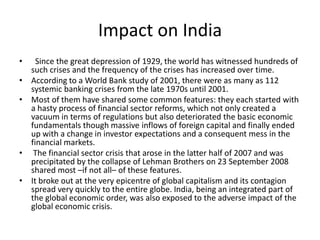 Impact on India
•     Since the great depression of 1929, the world has witnessed hundreds of
    such crises and the frequency of the crises has increased over time.
•   According to a World Bank study of 2001, there were as many as 112
    systemic banking crises from the late 1970s until 2001.
•   Most of them have shared some common features: they each started with
    a hasty process of financial sector reforms, which not only created a
    vacuum in terms of regulations but also deteriorated the basic economic
    fundamentals though massive inflows of foreign capital and finally ended
    up with a change in investor expectations and a consequent mess in the
    financial markets.
•    The financial sector crisis that arose in the latter half of 2007 and was
    precipitated by the collapse of Lehman Brothers on 23 September 2008
    shared most –if not all– of these features.
•   It broke out at the very epicentre of global capitalism and its contagion
    spread very quickly to the entire globe. India, being an integrated part of
    the global economic order, was also exposed to the adverse impact of the
    global economic crisis.
 
