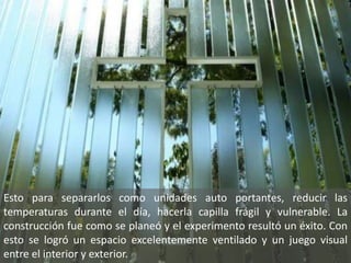 Esto para separarlos como unidades auto portantes, reducir las
temperaturas durante el día, hacerla capilla frágil y vulnerable. La
construcción fue como se planeó y el experimento resultó un éxito. Con
esto se logró un espacio excelentemente ventilado y un juego visual
entre el interior y exterior.
 