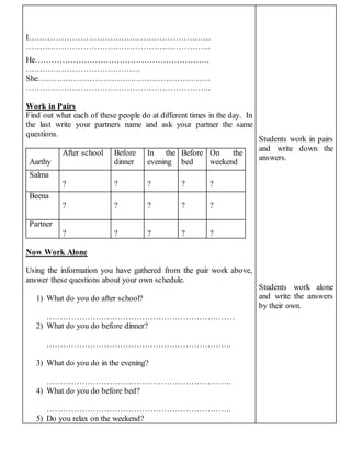 I…………………………………………………………. 
………………………………………………………….. 
He………………………………………………………. 
…………………………………… 
She……………………………………………………… 
………………………………………………………….. 
Work in Pairs 
Find out what each of these people do at different times in the day. In 
the last write your partners name and ask your partner the same 
questions. 
Aarthy 
After school Before 
dinner 
In the 
evening 
Before 
bed 
On the 
weekend 
Salma 
? 
? 
? 
? 
? 
Beena 
? 
? 
? 
? 
? 
Partner 
? 
? 
? 
? 
? 
Now Work Alone 
Using the information you have gathered from the pair work above, 
answer these questions about your own schedule. 
1) What do you do after school? 
…………………………………………………………… 
2) What do you do before dinner? 
………………………………………………………….. 
3) What do you do in the evening? 
………………………………………………………….. 
4) What do you do before bed? 
………………………………………………………….. 
5) Do you relax on the weekend? 
Students work in pairs 
and write down the 
answers. 
Students work alone 
and write the answers 
by their own. 
 