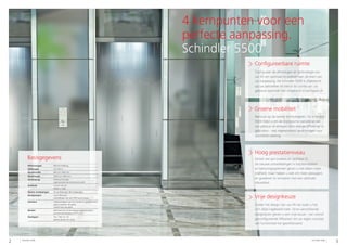 2 3Schindler 5500 Schindler 5500
4 kernpunten voor een
perfecte aanpassing.
Schindler 5500
Creëer het design van uw lift net zoals u het
zich altijd ingebeeld hebt. Onze verschillende
designlijnen geven u een vrije keuze - van vooraf
geconfigureerde liftkooien tot uw eigen concept,
van functioneel tot gesofisticeerd.
Vrije designkeuze
Geniet van een snellere en zachtere rit.
De nieuwe ontwikkelingen in tractiemiddelen
en besturingssystemen geven u niet alleen meer
snelheid, maar helpen u ook om meer passagiers
en goederen te vervoeren met een optimale
ritkwaliteit.
Hoog prestatieniveau
Betrouw op de laatste technologieën. De Schindler
5500 helpt u om de ecologische voetafdruk van
uw gebouw te verlagen door energie efficiënter te
gebruiken - met regeneratieve aandrijvingen voor
duurzame werking.
Groene mobiliteit
Configureerbare ruimte
Configureer de afmetingen en technologie van
uw lift om optimaal te voldoen aan de eisen van
uw toepassing. De Schindler 5500 is afgestemd
op uw behoeften en benut de ruimte van uw
gebouw optimaal met uitstekend schachtgebruik.
Basisgegevens
Hefvermogen 630 tot 2500 kg
Hefhoogte Tot 150 m
Deurbreedte 800 tot 1400 mm
Deurhoogte 2000 tot 2400 mm
Aandrijving STM-technologie
regeneratieve aandrijving als optie
Snelheid 1,0 tot 3,0 m/s
MMR en MRL
Aantal verdiepingen 50 verdiepingen (60 toegangen)
Kooigroepen Tot 8 liftkooien
uitbreidbaar met de PORT-technologie
Interieur 4 decoratielijnen van functioneel tot gesofisticeerd
glazen panelen als optie
naakte kooi als optie
Borden Mechanische of aanraakgevoelige knoppen
puntenmatrixdisplay of TFT LCD
Kooitypes T2L, T2R, C2, C4
glazen deuren als optie
 