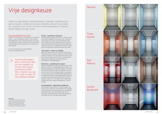 8 9Schindler 5500 Schindler 5500
Vrije designkeuze
Times
Square
Sunset
Boulevard
Park
Avenue
Navona
Creëer uw eigen design. Combineer kleuren, materialen, verlichting, spie-
gels, leuningen en borden om de sfeer te bereiken die past bij uw ideeën
en uw gebouw. Kies uit één van onze 4 interieurdesignlijnen of creëer de
liftkooi volgens uw eigen smaak.
Voeg persoonlijkheid toe aan uw lift
«Navona», «Times Square», «Park Avenue» en «Sunset Bou-
levard» – onze vier designlijnen bieden u diverse decora-
tiemogelijkheden. Kies het design dat past bij uw architec-
turaal concept en ideeën. Zorg voor een unieke ritervaring
met frisse kleuren, markante patronen en materialen van
hoge kwaliteit.
Voor meer informatie over onze designlijnen,
zie onze afzonderlijke brochure.
Navona – functioneel en duurzaam
Voeg helderheid en solide comfort aan uw liftkooi toe met
deze robuuste designlijn. Frisse kleuren, een contrasteren-
de achterwand, de optie van drie verschillende vloeren
of een naakte vloer maken de Navona tot de juiste keuze
voor woontoepassingen. Roestvast staal kan toegevoegd
worden aan de achter- en zijwanden. Het Navona interieur
staat voor langdurige functionaliteit precies waar nodig.
Times Square – modern en veelzijdig
Bepaal uw moderne look. Kies uit warme of koele kleuren
om een frisse look te creëren of combineer de opties om het
contrast te vergroten voor meer diepte. Kies voor een naak-
te kooi om uw stijl en smaak te creëren. De Times Square
voegt markante elementen toe aan een openbaar,
commercieel of residentieel gebouw.
Park Avenue – gesofisticeerd en elegant
Ontdek pure elegantie met gecoate glazen wanden of kies
laminaat om een meer hedendaagse sfeer te creëren. Het
optionele golfdesign, een afgeronde overgang van het pla-
fond naar de achterwand, geeft uw liftkooi een uniek uit-
zicht. Een extra in het oog springend detail is een gouden
of zilveren glinstering van onze metallische glascollectie of
een geborstelde bronzen of gesatineerde grijze afwerking
op roestvast staal. Passende verlichting werkt het stijlvol
design van deze lift af – een ideale lift voor representatie-
ve gebouwen zoals luxueuze woongebouwen, hotels en
kantoren.
Sunset Boulevard – inspirerend en karaktervol
Laat passagiers volop genieten in luxueuze locaties zoals
hotels, clubs en restaurants. De combinatie van materialen
van premiumkwaliteit, boeiende patronen en spetterende
kleurschakeringen maken deze liftkooi uniek. De ver-
lichtings- en plafondconcepten creëren een fascinerende
sfeer. Maak van uw lift uw eigen schouwtoneel.
Opmerking
De specificaties, opties en kleuren kunnen
wijzigen. Alle kooien en opties die in deze
brochure worden geïllustreerd, worden
alleen bij wijze van voorbeeld gegeven.
De getoonde voorbeelden kunnen qua kleur
en materiaal van het origineel verschillen.
Onze favoriete designs
geven u slechts een idee
van wat mogelijk is en
kunnen eenvoudig ge-
combineerd worden.
Wilt u creatiever zijn, dan
kunt u zelfs uw eigen lift-
kooi volledig ontwerpen.
 