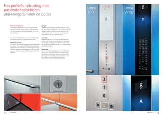 12 13Schindler 5500 Schindler 5500
Een perfecte uitrusting met
passende toebehoren.
Bedieningspanelen en opties
Rust uw lift stijlvol uit
Onze bedieningspanelen en opties, zoals leuningen,
spiegels en verlichting, passen bij uw gekozen decor
om de lift de perfecte afwerking te geven - tot in het
kleinste detail.
Zie onze afzonderlijke brochure over decorlijnen voor
een volledig overzicht van alle borden en opties.
Bedieningspanelen
Zorg dat uw lift door alle passagiers eenvoudig bediend
kan worden. Alle energie-efficiënte bedieningspanelen
zijn gemaakt van materialen en afwerkingen van hoge
kwaliteit. Optioneel zorgen elegante, volledig van glas
gemaakte borden voor de eindafwerking van het kooi-
interieur.
Spiegels
Spiegels voegen altijd een speciaal gevoel van ruimte
toe aan ruimtes en gebouwen. Om uw liftkooi aantrek-
kelijker en dieper te maken, kan een zijwand of de
achterwand voorzien worden van een spiegel met
veiligheidsglas over de volledige hoogte.
Leuningen
Hoewel uw lift zacht en vrijwel geluidloos beweegt,
dragen leuningen bij tot een veilig gevoel. Leuningen
van roestvast staal passen bij het interieur en vormen
van uw liftkooi en kunnen aan de zij- en achterwanden
gemonteerd worden.
Verlichting
Met diverse verlichtingsopties kunt u uw lift de juiste
sfeer geven - van warm spotlicht tot indirecte sfeer-
verlichting. U kunt kiezen uit één van de verlichtings-
oplossingen die horen bij onze interieurdesigns of u
kunt opteren voor een individuele oplossing.
Linea
Vetro
Linea
300
 