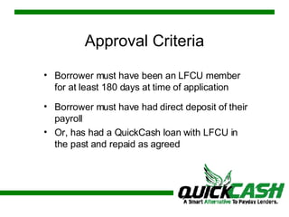 Approval Criteria Borrower must have been an LFCU member for at least 180 days at time of application Borrower must have had direct deposit of their payroll Or, has had a QuickCash loan with LFCU in the past and repaid as agreed 