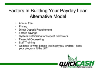 Factors In Building Your Payday Loan Alternative Model Annual Fee Pricing Direct Deposit Requirement Forced savings System Notification for Repeat Borrowers Financial Counseling Staff Training Go back to what people like in payday lenders - does your program fit the bill? 