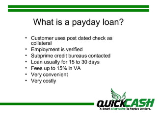 Customer uses post dated check as collateral Employment is verified Subprime credit bureaus contacted Loan usually for 15 to 30 days Fees up to 15% in VA Very convenient Very costly What is a payday loan? 