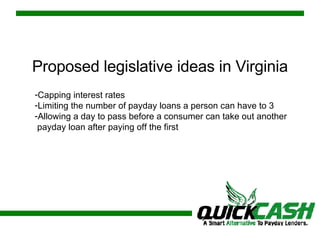 Proposed legislative ideas in Virginia Capping interest rates Limiting the number of payday loans a person can have to 3 Allowing a day to pass before a consumer can take out another payday loan after paying off the first 