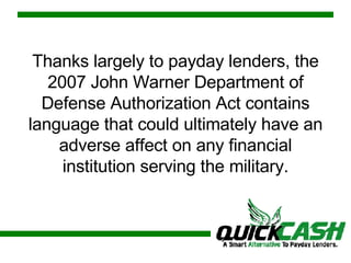Thanks largely to payday lenders, the 2007 John Warner Department of Defense Authorization Act contains language that could ultimately have an adverse affect on any financial institution serving the military. 