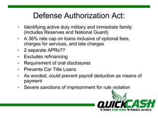 Defense Authorization Act: Identifying active duty military and immediate family (includes Reserves and National Guard) A 36% rate cap on loans inclusive of optional fees, charges for services, and late charges  2 separate APRs?? Excludes refinancing Requirement of oral disclosures Prevents Car Title Loans As worded, could prevent payroll deduction as means of payment Severe sanctions of imprisonment for rule violation 