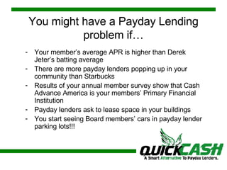 You might have a Payday Lending problem if… Your member’s average APR is higher than Derek Jeter’s batting average There are more payday lenders popping up in your community than Starbucks Results of your annual member survey show that Cash Advance America is your members’ Primary Financial Institution Payday lenders ask to lease space in your buildings You start seeing Board members’ cars in payday lender parking lots!!! 