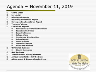 Agenda – November 11, 2019
 Call to Order
 Invocation
 Adoption of Agenda
 Recording Secretary’s Report
 Corresponding Secretary’s Report
 Treasurer’s Report
 Committee Reports
 Benevolence / Brotherhood Relations
 Educational Activities
 Budget & Finance
 College Affairs
 Membership & Reclamation
 Political Action
 Social Activities
 Community Service
 Health and Wellness
 Unfinished Business
 District Conference
 New Business
 Introduction of Visiting Brothers
 Announcements/Good of the Order
 Adjournment & Singing of Alpha Hymn
 