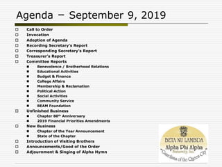 Agenda – September 9, 2019
 Call to Order
 Invocation
 Adoption of Agenda
 Recording Secretary’s Report
 Corresponding Secretary’s Report
 Treasurer’s Report
 Committee Reports
 Benevolence / Brotherhood Relations
 Educational Activities
 Budget & Finance
 College Affairs
 Membership & Reclamation
 Political Action
 Social Activities
 Community Service
 BEAM Foundation
 Unfinished Business
 Chapter 80th Anniversary
 2019 Financial Priorities Amendments
 New Business
 Chapter of the Year Announcement
 State of the Chapter
 Introduction of Visiting Brothers
 Announcements/Good of the Order
 Adjournment & Singing of Alpha Hymn
 