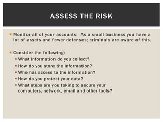 Monitor all of your accounts. As a small business you have a
lot of assets and fewer defenses; criminals are aware of this.
 Consider the following:
 What information do you collect?
 How do you store the information?
 Who has access to the information?
 How do you protect your data?
 What steps are you taking to secure your
computers, network, email and other tools?
ASSESS THE RISK
 