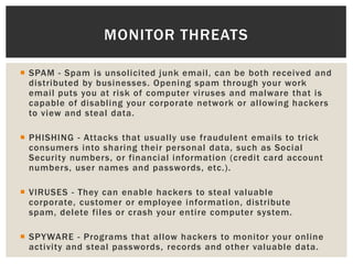  SPAM - Spam is unsolicited junk email, can be both received and
distributed by businesses. Opening spam through your work
email puts you at risk of computer viruses and malware that is
capable of disabling your corporate network or allowing hackers
to view and steal data.
 PHISHING - Attacks that usually use fraudulent emails to trick
consumers into sharing their personal data, such as Social
Security numbers, or financial information (credit card account
numbers, user names and passwords, etc.).
 VIRUSES - They can enable hackers to steal valuable
corporate, customer or employee information, distribute
spam, delete files or crash your entire computer system.
 SPYWARE - Programs that allow hackers to monitor your online
activity and steal passwords, records and other valuable data.
MONITOR THREATS
 