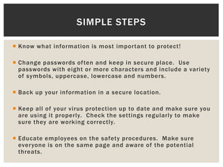  Know what information is most important to protect!
 Change passwords often and keep in secure place. Use
passwords with eight or more characters and include a variety
of symbols, uppercase, lowercase and numbers.
 Back up your information in a secure location.
 Keep all of your virus protection up to date and make sure you
are using it properly. Check the settings regularly to make
sure they are working correctly.
 Educate employees on the safety procedures. Make sure
everyone is on the same page and aware of the potential
threats.
SIMPLE STEPS
 