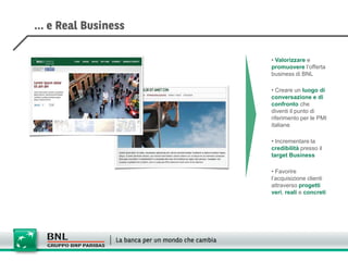 • Valorizzare e
promuovere l’offerta
business di BNL

• Creare un luogo di
conversazione e di
confronto che
diventi il punto di
riferimento per le PMI
italiane

• Incrementare la
credibilità presso il
target Business

• Favorire
l’acquisizione clienti
attraverso progetti
veri, reali e concreti
 