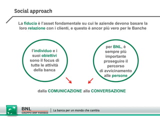 La fiducia è l’asset fondamentale su cui le aziende devono basare la
loro relazione con i clienti, e questo è ancor più vero per le Banche



                                               per BNL, è
        l’individuo e i                        sempre più
        suoi obiettivi                         importante
      sono il focus di                        proseguire il
       tutte le attività                        percorso
          della banca                      di avvicinamento
                                              alle persone


          dalla COMUNICAZIONE alla CONVERSAZIONE
 